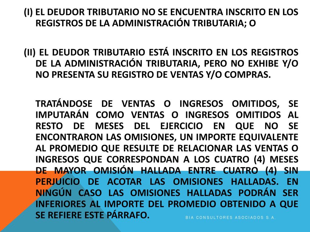 (I) EL DEUDOR TRIBUTARIO NO SE ENCUENTRA INSCRITO EN LOS REGISTROS DE LA ADMINISTRACIÓN TRIBUTARIA; O (II) EL DEUDOR TRIBUTARIO ESTÁ INSCRITO EN LOS REGISTROS DE LA ADMINISTRACIÓN TRIBUTARIA, PERO NO EXHIBE Y/O NO PRESENTA SU REGISTRO DE VENTAS Y/O COMPRAS. TRATÁNDOSE DE VENTAS O INGRESOS OMITIDOS, SE IMPUTARÁN COMO VENTAS O INGRESOS OMITIDOS AL RESTO DE MESES DEL EJERCICIO EN QUE NO SE ENCONTRARON LAS OMISIONES, UN IMPORTE EQUIVALENTE AL PROMEDIO QUE RESULTE DE RELACIONAR LAS VENTAS O INGRESOS QUE CORRESPONDAN A LOS CUATRO (4) MESES DE MAYOR OMISIÓN HALLADA ENTRE CUATRO (4) SIN PERJUICIO DE ACOTAR LAS OMISIONES HALLADAS. EN NINGÚN CASO LAS OMISIONES HALLADAS PODRÁN SER INFERIORES AL IMPORTE DEL PROMEDIO OBTENIDO A QUE SE REFIERE ESTE PÁRRAFO.