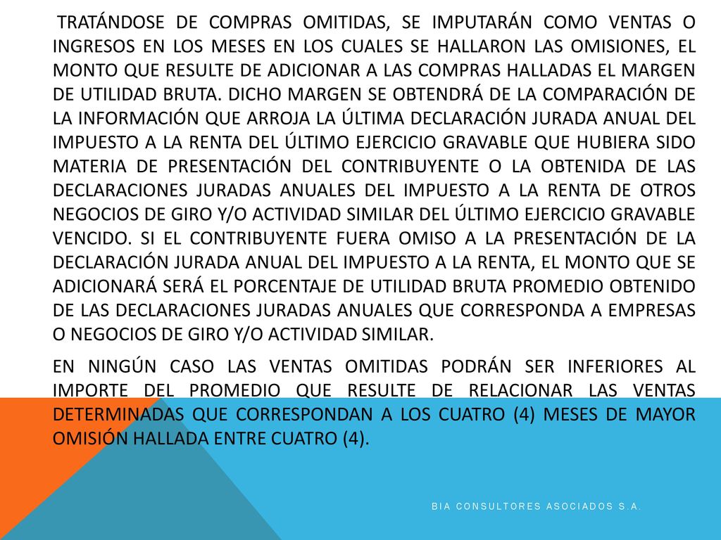 TRATÁNDOSE DE COMPRAS OMITIDAS, SE IMPUTARÁN COMO VENTAS O INGRESOS EN LOS MESES EN LOS CUALES SE HALLARON LAS OMISIONES, EL MONTO QUE RESULTE DE ADICIONAR A LAS COMPRAS HALLADAS EL MARGEN DE UTILIDAD BRUTA. DICHO MARGEN SE OBTENDRÁ DE LA COMPARACIÓN DE LA INFORMACIÓN QUE ARROJA LA ÚLTIMA DECLARACIÓN JURADA ANUAL DEL IMPUESTO A LA RENTA DEL ÚLTIMO EJERCICIO GRAVABLE QUE HUBIERA SIDO MATERIA DE PRESENTACIÓN DEL CONTRIBUYENTE O LA OBTENIDA DE LAS DECLARACIONES JURADAS ANUALES DEL IMPUESTO A LA RENTA DE OTROS NEGOCIOS DE GIRO Y/O ACTIVIDAD SIMILAR DEL ÚLTIMO EJERCICIO GRAVABLE VENCIDO. SI EL CONTRIBUYENTE FUERA OMISO A LA PRESENTACIÓN DE LA DECLARACIÓN JURADA ANUAL DEL IMPUESTO A LA RENTA, EL MONTO QUE SE ADICIONARÁ SERÁ EL PORCENTAJE DE UTILIDAD BRUTA PROMEDIO OBTENIDO DE LAS DECLARACIONES JURADAS ANUALES QUE CORRESPONDA A EMPRESAS O NEGOCIOS DE GIRO Y/O ACTIVIDAD SIMILAR. EN NINGÚN CASO LAS VENTAS OMITIDAS PODRÁN SER INFERIORES AL IMPORTE DEL PROMEDIO QUE RESULTE DE RELACIONAR LAS VENTAS DETERMINADAS QUE CORRESPONDAN A LOS CUATRO (4) MESES DE MAYOR OMISIÓN HALLADA ENTRE CUATRO (4).