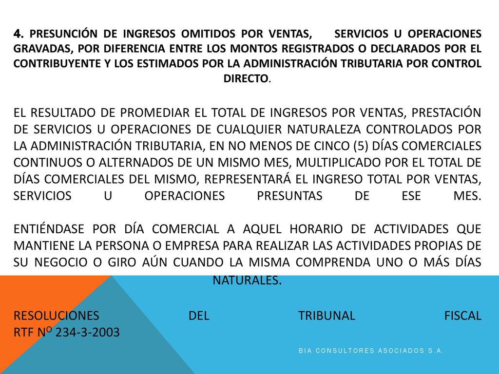 4. PRESUNCIÓN DE INGRESOS OMITIDOS POR VENTAS, SERVICIOS U OPERACIONES GRAVADAS, POR DIFERENCIA ENTRE LOS MONTOS REGISTRADOS O DECLARADOS POR EL CONTRIBUYENTE Y LOS ESTIMADOS POR LA ADMINISTRACIÓN TRIBUTARIA POR CONTROL DIRECTO. El resultado de promediar el total de ingresos por ventas, prestación de servicios u operaciones de cualquier naturaleza controlados por la Administración Tributaria, en no menos de cinco (5) días comerciales continuos o alternados de un mismo mes, multiplicado por el total de días comerciales del mismo, representará el ingreso total por ventas, servicios u operaciones presuntas de ese mes. Entiéndase por día comercial a aquel horario de actividades que mantiene la persona o empresa para realizar las actividades propias de su negocio o giro aún cuando la misma comprenda uno o más días naturales. RESOLUCIONES DEL TRIBUNAL FISCAL RTF No
