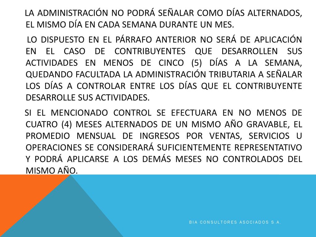 LA ADMINISTRACIÓN NO PODRÁ SEÑALAR COMO DÍAS ALTERNADOS, EL MISMO DÍA EN CADA SEMANA DURANTE UN MES. LO DISPUESTO EN EL PÁRRAFO ANTERIOR NO SERÁ DE APLICACIÓN EN EL CASO DE CONTRIBUYENTES QUE DESARROLLEN SUS ACTIVIDADES EN MENOS DE CINCO (5) DÍAS A LA SEMANA, QUEDANDO FACULTADA LA ADMINISTRACIÓN TRIBUTARIA A SEÑALAR LOS DÍAS A CONTROLAR ENTRE LOS DÍAS QUE EL CONTRIBUYENTE DESARROLLE SUS ACTIVIDADES. SI EL MENCIONADO CONTROL SE EFECTUARA EN NO MENOS DE CUATRO (4) MESES ALTERNADOS DE UN MISMO AÑO GRAVABLE, EL PROMEDIO MENSUAL DE INGRESOS POR VENTAS, SERVICIOS U OPERACIONES SE CONSIDERARÁ SUFICIENTEMENTE REPRESENTATIVO Y PODRÁ APLICARSE A LOS DEMÁS MESES NO CONTROLADOS DEL MISMO AÑO.