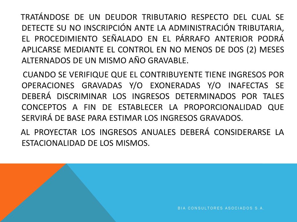 TRATÁNDOSE DE UN DEUDOR TRIBUTARIO RESPECTO DEL CUAL SE DETECTE SU NO INSCRIPCIÓN ANTE LA ADMINISTRACIÓN TRIBUTARIA, EL PROCEDIMIENTO SEÑALADO EN EL PÁRRAFO ANTERIOR PODRÁ APLICARSE MEDIANTE EL CONTROL EN NO MENOS DE DOS (2) MESES ALTERNADOS DE UN MISMO AÑO GRAVABLE. CUANDO SE VERIFIQUE QUE EL CONTRIBUYENTE TIENE INGRESOS POR OPERACIONES GRAVADAS Y/O EXONERADAS Y/O INAFECTAS SE DEBERÁ DISCRIMINAR LOS INGRESOS DETERMINADOS POR TALES CONCEPTOS A FIN DE ESTABLECER LA PROPORCIONALIDAD QUE SERVIRÁ DE BASE PARA ESTIMAR LOS INGRESOS GRAVADOS. AL PROYECTAR LOS INGRESOS ANUALES DEBERÁ CONSIDERARSE LA ESTACIONALIDAD DE LOS MISMOS.