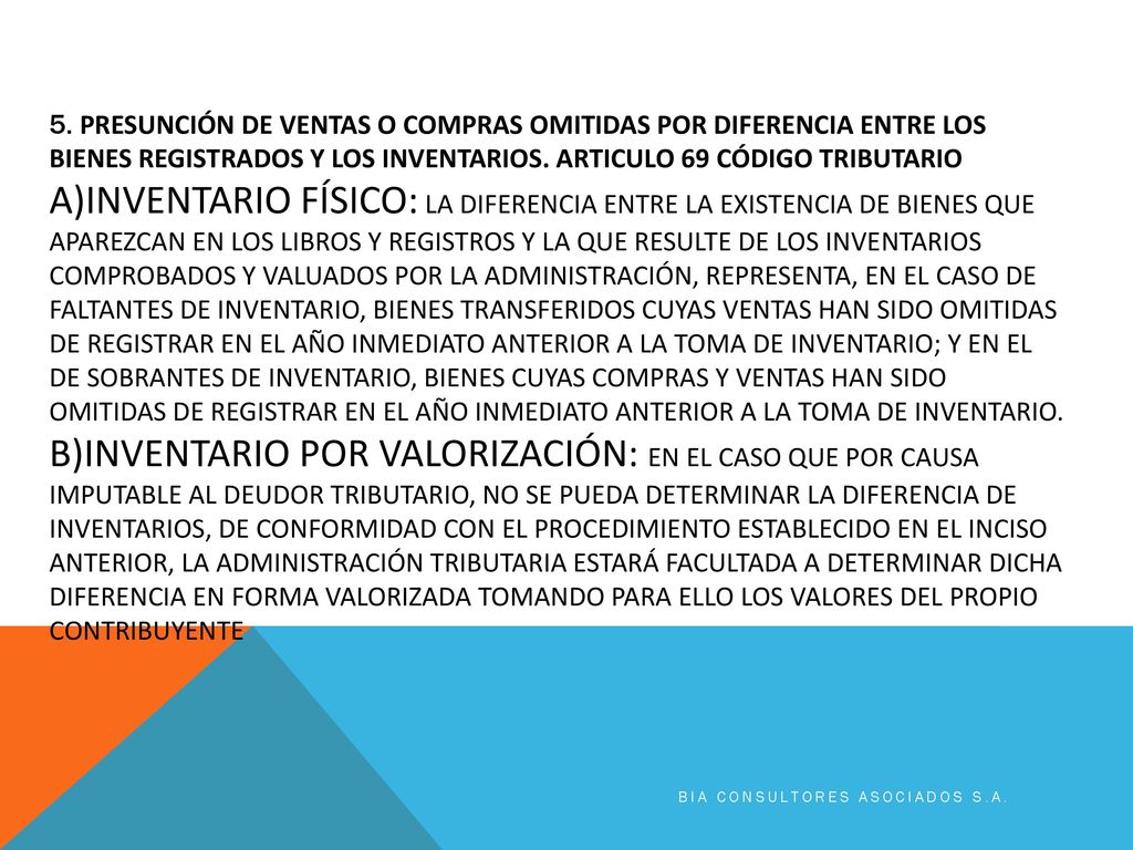 5. PRESUNCIÓN DE VENTAS O COMPRAS OMITIDAS POR DIFERENCIA ENTRE LOS BIENES REGISTRADOS Y LOS INVENTARIOS. Articulo 69 código tributario a)INVENTARIO FÍSICO: La diferencia entre la existencia de bienes que aparezcan en los libros y registros y la que resulte de los inventarios comprobados y valuados por la Administración, representa, en el caso de faltantes de inventario, bienes transferidos cuyas ventas han sido omitidas de registrar en el año inmediato anterior a la toma de inventario; y en el de sobrantes de inventario, bienes cuyas compras y ventas han sido omitidas de registrar en el año inmediato anterior a la toma de inventario. b)INVENTARIO POR VALORIZACIÓN: En el caso que por causa imputable al deudor tributario, no se pueda determinar la diferencia de inventarios, de conformidad con el procedimiento establecido en el inciso anterior, la Administración Tributaria estará facultada a determinar dicha diferencia en forma valorizada tomando para ello los valores del propio contribuyente