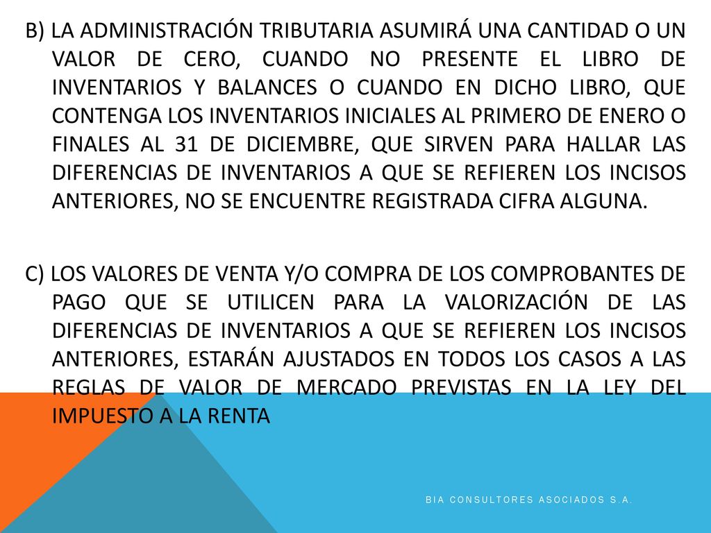 B) LA ADMINISTRACIÓN TRIBUTARIA ASUMIRÁ UNA CANTIDAD O UN VALOR DE CERO, CUANDO NO PRESENTE EL LIBRO DE INVENTARIOS Y BALANCES O CUANDO EN DICHO LIBRO, QUE CONTENGA LOS INVENTARIOS INICIALES AL PRIMERO DE ENERO O FINALES AL 31 DE DICIEMBRE, QUE SIRVEN PARA HALLAR LAS DIFERENCIAS DE INVENTARIOS A QUE SE REFIEREN LOS INCISOS ANTERIORES, NO SE ENCUENTRE REGISTRADA CIFRA ALGUNA. C) LOS VALORES DE VENTA Y/O COMPRA DE LOS COMPROBANTES DE PAGO QUE SE UTILICEN PARA LA VALORIZACIÓN DE LAS DIFERENCIAS DE INVENTARIOS A QUE SE REFIEREN LOS INCISOS ANTERIORES, ESTARÁN AJUSTADOS EN TODOS LOS CASOS A LAS REGLAS DE VALOR DE MERCADO PREVISTAS EN LA LEY DEL IMPUESTO A LA RENTA