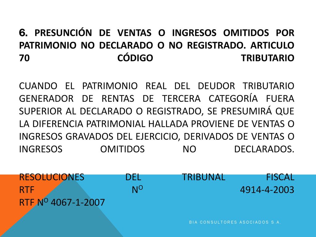 6. PRESUNCIÓN DE VENTAS O INGRESOS OMITIDOS POR PATRIMONIO NO DECLARADO O NO REGISTRADO. Articulo 70 código tributario CUANDO EL PATRIMONIO REAL DEL DEUDOR TRIBUTARIO GENERADOR DE RENTAS DE TERCERA CATEGORÍA FUERA SUPERIOR AL DECLARADO O REGISTRADO, SE PRESUMIRÁ QUE LA DIFERENCIA PATRIMONIAL HALLADA PROVIENE DE VENTAS O INGRESOS GRAVADOS DEL EJERCICIO, DERIVADOS DE VENTAS O INGRESOS OMITIDOS NO DECLARADOS. RESOLUCIONES DEL TRIBUNAL FISCAL RTF No RTF No