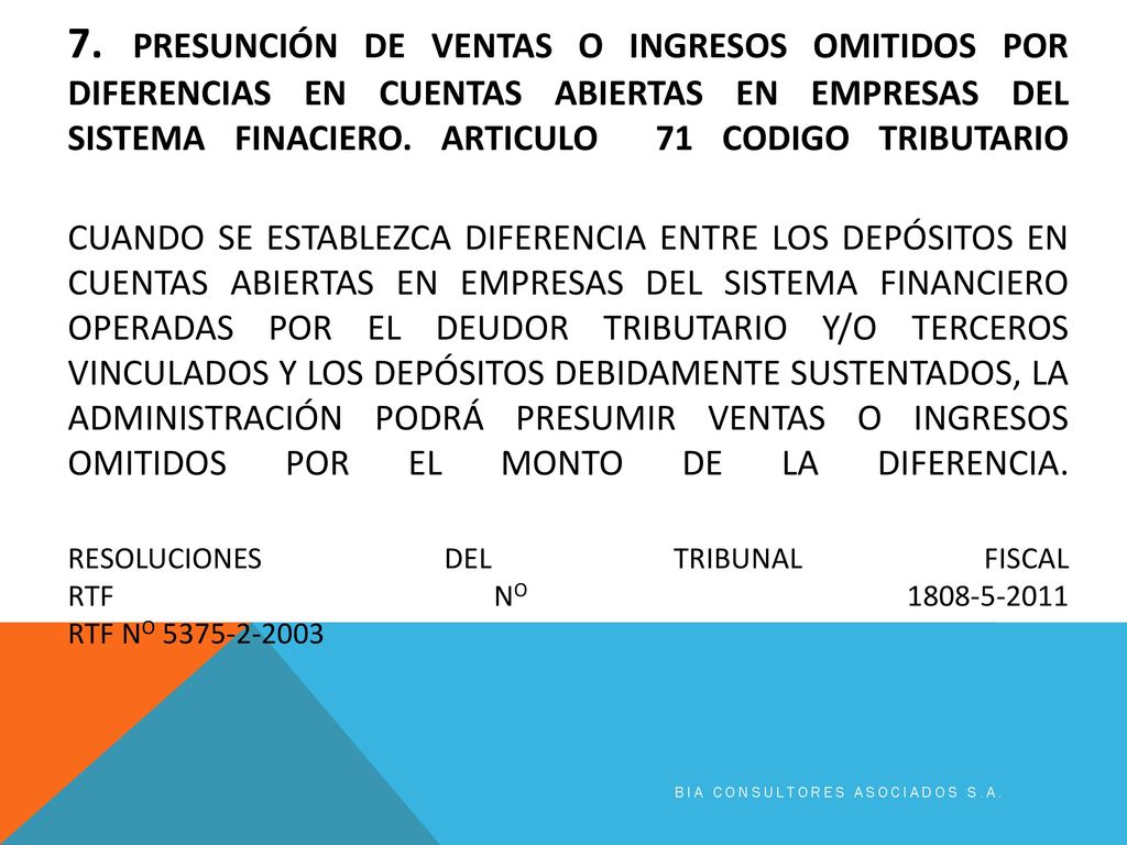 7. PRESUNCIÓN DE VENTAS O INGRESOS OMITIDOS POR DIFERENCIAS EN CUENTAS ABIERTAS EN EMPRESAS DEL SISTEMA FINACIERO. Articulo 71 codigo tributario CUANDO SE ESTABLEZCA DIFERENCIA ENTRE LOS DEPÓSITOS EN CUENTAS ABIERTAS EN EMPRESAS DEL SISTEMA FINANCIERO OPERADAS POR EL DEUDOR TRIBUTARIO Y/O TERCEROS VINCULADOS Y LOS DEPÓSITOS DEBIDAMENTE SUSTENTADOS, LA ADMINISTRACIÓN PODRÁ PRESUMIR VENTAS O INGRESOS OMITIDOS POR EL MONTO DE LA DIFERENCIA. RESOLUCIONES DEL TRIBUNAL FISCAL RTF No RTF No
