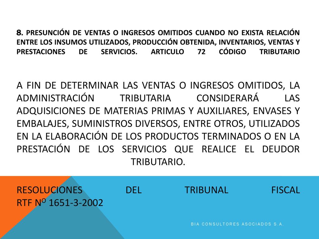 8. PRESUNCIÓN DE VENTAS O INGRESOS OMITIDOS CUANDO NO EXISTA RELACIÓN ENTRE LOS INSUMOS UTILIZADOS, PRODUCCIÓN OBTENIDA, INVENTARIOS, VENTAS Y PRESTACIONES DE SERVICIOS. Articulo 72 código tributario A fin de determinar las ventas o ingresos omitidos, la Administración Tributaria considerará las adquisiciones de materias primas y auxiliares, envases y embalajes, suministros diversos, entre otros, utilizados en la elaboración de los productos terminados o en la prestación de los servicios que realice el deudor tributario. RESOLUCIONES DEL TRIBUNAL FISCAL RTF No