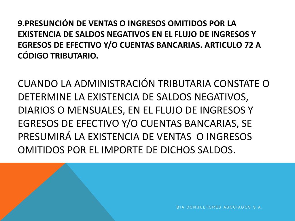 9.PRESUNCIÓN DE VENTAS O INGRESOS OMITIDOS POR LA EXISTENCIA DE SALDOS NEGATIVOS EN EL FLUJO DE INGRESOS Y EGRESOS DE EFECTIVO Y/O CUENTAS BANCARIAS. Articulo 72 a código tributario. Cuando la Administración Tributaria constate o determine la existencia de saldos negativos, diarios o mensuales, en el flujo de ingresos y egresos de efectivo y/o cuentas bancarias, se presumirá la existencia de ventas o ingresos omitidos por el importe de dichos saldos.