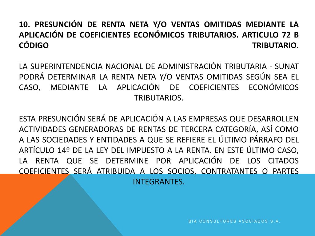 10. PRESUNCIÓN DE RENTA NETA Y/O VENTAS OMITIDAS MEDIANTE LA APLICACIÓN DE COEFICIENTES ECONÓMICOS TRIBUTARIOS. Articulo 72 b código tributario. La Superintendencia Nacional de Administración Tributaria - SUNAT podrá determinar la renta neta y/o ventas omitidas según sea el caso, mediante la aplicación de coeficientes económicos tributarios. Esta presunción será de aplicación a las empresas que desarrollen actividades generadoras de rentas de tercera categoría, así como a las sociedades y entidades a que se refiere el último párrafo del Artículo 14º de la Ley del Impuesto a la Renta. En este último caso, la renta que se determine por aplicación de los citados coeficientes será atribuida a los socios, contratantes o partes integrantes.