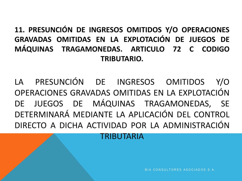 11. PRESUNCIÓN DE INGRESOS OMITIDOS Y/O OPERACIONES GRAVADAS OMITIDAS EN LA EXPLOTACIÓN DE JUEGOS DE MÁQUINAS TRAGAMONEDAS. Articulo 72 c codigo tributario. La presunción de ingresos omitidos y/o operaciones gravadas omitidas en la explotación de juegos de máquinas tragamonedas, se determinará mediante la aplicación del control directo a dicha actividad por la Administración Tributaria