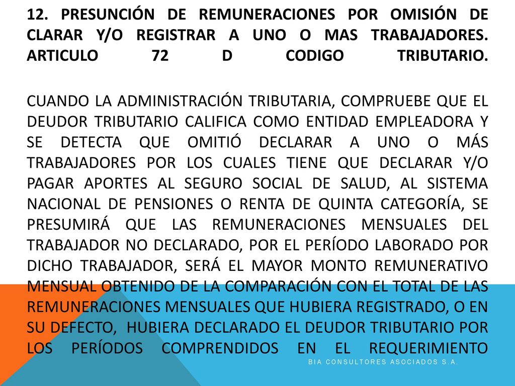 12. PRESUNCIÓN DE REMUNERACIONES POR OMISIÓN DE CLARAR Y/O REGISTRAR A UNO O MAS TRABAJADORES. Articulo 72 d codigo tributario. Cuando la Administración Tributaria, compruebe que el deudor tributario califica como entidad empleadora y se detecta que omitió declarar a uno o más trabajadores por los cuales tiene que declarar y/o pagar aportes al Seguro Social de Salud, al Sistema Nacional de Pensiones o renta de quinta categoría, se presumirá que las remuneraciones mensuales del trabajador no declarado, por el período laborado por dicho trabajador, será el mayor monto remunerativo mensual obtenido de la comparación con el total de las remuneraciones mensuales que hubiera registrado, o en su defecto, hubiera declarado el deudor tributario por los períodos comprendidos en el requerimiento