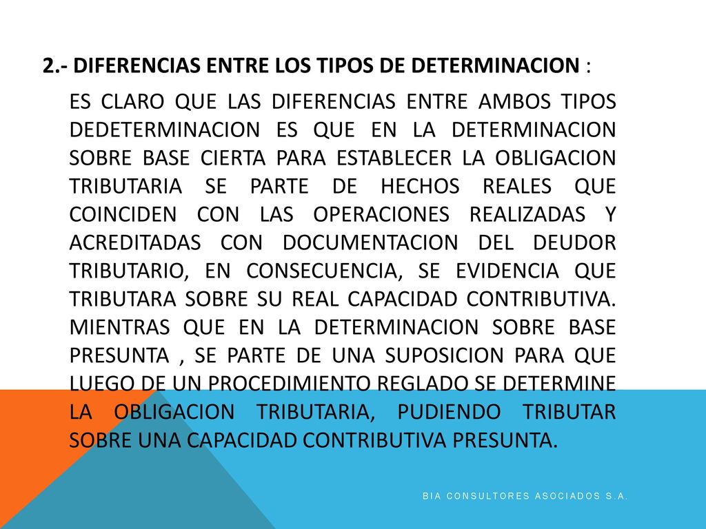 2.- DIFERENCIAS ENTRE LOS TIPOS DE DETERMINACION : ES CLARO QUE LAS DIFERENCIAS ENTRE AMBOS TIPOS DEDETERMINACION ES QUE EN LA DETERMINACION SOBRE BASE CIERTA PARA ESTABLECER LA OBLIGACION TRIBUTARIA SE PARTE DE HECHOS REALES QUE COINCIDEN CON LAS OPERACIONES REALIZADAS Y ACREDITADAS CON DOCUMENTACION DEL DEUDOR TRIBUTARIO, EN CONSECUENCIA, SE EVIDENCIA QUE TRIBUTARA SOBRE SU REAL CAPACIDAD CONTRIBUTIVA. MIENTRAS QUE EN LA DETERMINACION SOBRE BASE PRESUNTA , SE PARTE DE UNA SUPOSICION PARA QUE LUEGO DE UN PROCEDIMIENTO REGLADO SE DETERMINE LA OBLIGACION TRIBUTARIA, PUDIENDO TRIBUTAR SOBRE UNA CAPACIDAD CONTRIBUTIVA PRESUNTA.