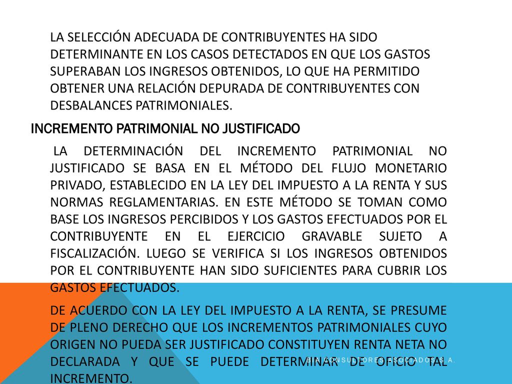 LA SELECCIÓN ADECUADA DE CONTRIBUYENTES HA SIDO DETERMINANTE EN LOS CASOS DETECTADOS EN QUE LOS GASTOS SUPERABAN LOS INGRESOS OBTENIDOS, LO QUE HA PERMITIDO OBTENER UNA RELACIÓN DEPURADA DE CONTRIBUYENTES CON DESBALANCES PATRIMONIALES. INCREMENTO PATRIMONIAL NO JUSTIFICADO LA DETERMINACIÓN DEL INCREMENTO PATRIMONIAL NO JUSTIFICADO SE BASA EN EL MÉTODO DEL FLUJO MONETARIO PRIVADO, ESTABLECIDO EN LA LEY DEL IMPUESTO A LA RENTA Y SUS NORMAS REGLAMENTARIAS. EN ESTE MÉTODO SE TOMAN COMO BASE LOS INGRESOS PERCIBIDOS Y LOS GASTOS EFECTUADOS POR EL CONTRIBUYENTE EN EL EJERCICIO GRAVABLE SUJETO A FISCALIZACIÓN. LUEGO SE VERIFICA SI LOS INGRESOS OBTENIDOS POR EL CONTRIBUYENTE HAN SIDO SUFICIENTES PARA CUBRIR LOS GASTOS EFECTUADOS. DE ACUERDO CON LA LEY DEL IMPUESTO A LA RENTA, SE PRESUME DE PLENO DERECHO QUE LOS INCREMENTOS PATRIMONIALES CUYO ORIGEN NO PUEDA SER JUSTIFICADO CONSTITUYEN RENTA NETA NO DECLARADA Y QUE SE PUEDE DETERMINAR DE OFICIO TAL INCREMENTO.