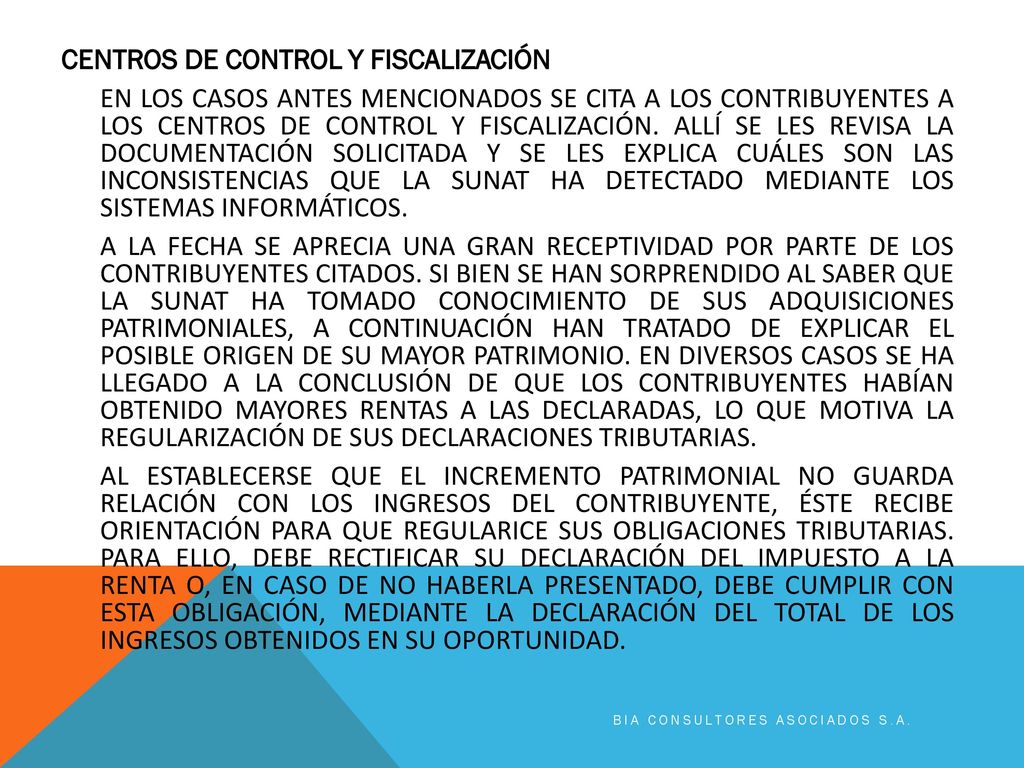 CENTROS DE CONTROL Y FISCALIZACIÓN EN LOS CASOS ANTES MENCIONADOS SE CITA A LOS CONTRIBUYENTES A LOS CENTROS DE CONTROL Y FISCALIZACIÓN. ALLÍ SE LES REVISA LA DOCUMENTACIÓN SOLICITADA Y SE LES EXPLICA CUÁLES SON LAS INCONSISTENCIAS QUE LA SUNAT HA DETECTADO MEDIANTE LOS SISTEMAS INFORMÁTICOS. A LA FECHA SE APRECIA UNA GRAN RECEPTIVIDAD POR PARTE DE LOS CONTRIBUYENTES CITADOS. SI BIEN SE HAN SORPRENDIDO AL SABER QUE LA SUNAT HA TOMADO CONOCIMIENTO DE SUS ADQUISICIONES PATRIMONIALES, A CONTINUACIÓN HAN TRATADO DE EXPLICAR EL POSIBLE ORIGEN DE SU MAYOR PATRIMONIO. EN DIVERSOS CASOS SE HA LLEGADO A LA CONCLUSIÓN DE QUE LOS CONTRIBUYENTES HABÍAN OBTENIDO MAYORES RENTAS A LAS DECLARADAS, LO QUE MOTIVA LA REGULARIZACIÓN DE SUS DECLARACIONES TRIBUTARIAS. AL ESTABLECERSE QUE EL INCREMENTO PATRIMONIAL NO GUARDA RELACIÓN CON LOS INGRESOS DEL CONTRIBUYENTE, ÉSTE RECIBE ORIENTACIÓN PARA QUE REGULARICE SUS OBLIGACIONES TRIBUTARIAS. PARA ELLO, DEBE RECTIFICAR SU DECLARACIÓN DEL IMPUESTO A LA RENTA O, EN CASO DE NO HABERLA PRESENTADO, DEBE CUMPLIR CON ESTA OBLIGACIÓN, MEDIANTE LA DECLARACIÓN DEL TOTAL DE LOS INGRESOS OBTENIDOS EN SU OPORTUNIDAD.