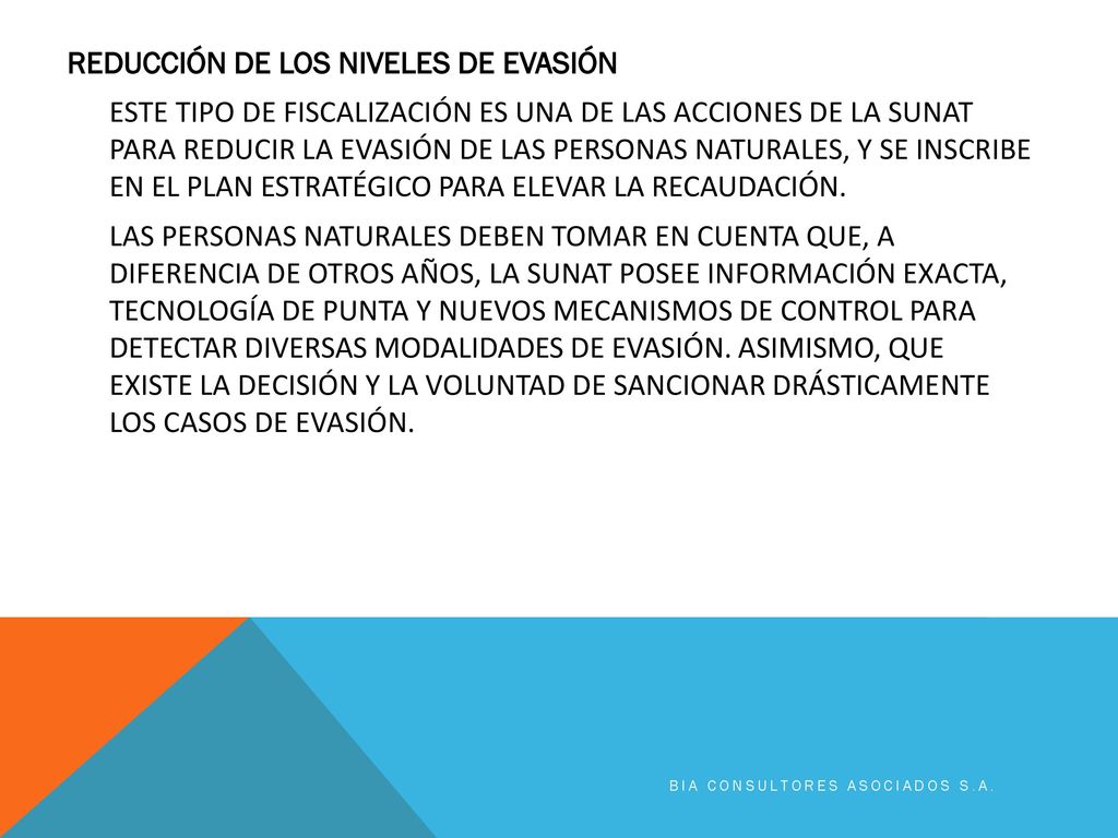 REDUCCIÓN DE LOS NIVELES DE EVASIÓN ESTE TIPO DE FISCALIZACIÓN ES UNA DE LAS ACCIONES DE LA SUNAT PARA REDUCIR LA EVASIÓN DE LAS PERSONAS NATURALES, Y SE INSCRIBE EN EL PLAN ESTRATÉGICO PARA ELEVAR LA RECAUDACIÓN. LAS PERSONAS NATURALES DEBEN TOMAR EN CUENTA QUE, A DIFERENCIA DE OTROS AÑOS, LA SUNAT POSEE INFORMACIÓN EXACTA, TECNOLOGÍA DE PUNTA Y NUEVOS MECANISMOS DE CONTROL PARA DETECTAR DIVERSAS MODALIDADES DE EVASIÓN. ASIMISMO, QUE EXISTE LA DECISIÓN Y LA VOLUNTAD DE SANCIONAR DRÁSTICAMENTE LOS CASOS DE EVASIÓN.