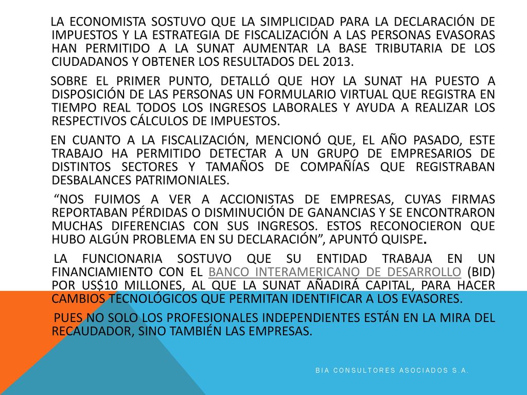 LA ECONOMISTA SOSTUVO QUE LA SIMPLICIDAD PARA LA DECLARACIÓN DE IMPUESTOS Y LA ESTRATEGIA DE FISCALIZACIÓN A LAS PERSONAS EVASORAS HAN PERMITIDO A LA SUNAT AUMENTAR LA BASE TRIBUTARIA DE LOS CIUDADANOS Y OBTENER LOS RESULTADOS DEL SOBRE EL PRIMER PUNTO, DETALLÓ QUE HOY LA SUNAT HA PUESTO A DISPOSICIÓN DE LAS PERSONAS UN FORMULARIO VIRTUAL QUE REGISTRA EN TIEMPO REAL TODOS LOS INGRESOS LABORALES Y AYUDA A REALIZAR LOS RESPECTIVOS CÁLCULOS DE IMPUESTOS. EN CUANTO A LA FISCALIZACIÓN, MENCIONÓ QUE, EL AÑO PASADO, ESTE TRABAJO HA PERMITIDO DETECTAR A UN GRUPO DE EMPRESARIOS DE DISTINTOS SECTORES Y TAMAÑOS DE COMPAÑÍAS QUE REGISTRABAN DESBALANCES PATRIMONIALES. NOS FUIMOS A VER A ACCIONISTAS DE EMPRESAS, CUYAS FIRMAS REPORTABAN PÉRDIDAS O DISMINUCIÓN DE GANANCIAS Y SE ENCONTRARON MUCHAS DIFERENCIAS CON SUS INGRESOS. ESTOS RECONOCIERON QUE HUBO ALGÚN PROBLEMA EN SU DECLARACIÓN , APUNTÓ QUISPE. LA FUNCIONARIA SOSTUVO QUE SU ENTIDAD TRABAJA EN UN FINANCIAMIENTO CON EL BANCO INTERAMERICANO DE DESARROLLO (BID) POR US$10 MILLONES, AL QUE LA SUNAT AÑADIRÁ CAPITAL, PARA HACER CAMBIOS TECNOLÓGICOS QUE PERMITAN IDENTIFICAR A LOS EVASORES. PUES NO SOLO LOS PROFESIONALES INDEPENDIENTES ESTÁN EN LA MIRA DEL RECAUDADOR, SINO TAMBIÉN LAS EMPRESAS.
