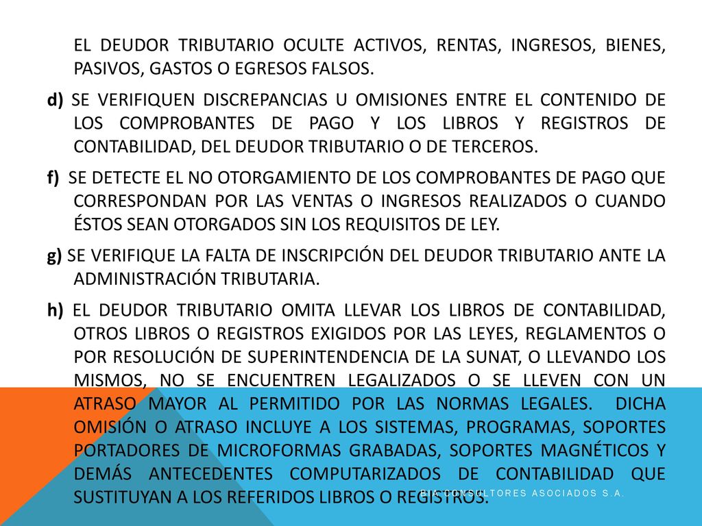 EL DEUDOR TRIBUTARIO OCULTE ACTIVOS, RENTAS, INGRESOS, BIENES, PASIVOS, GASTOS O EGRESOS FALSOS. d) SE VERIFIQUEN DISCREPANCIAS U OMISIONES ENTRE EL CONTENIDO DE LOS COMPROBANTES DE PAGO Y LOS LIBROS Y REGISTROS DE CONTABILIDAD, DEL DEUDOR TRIBUTARIO O DE TERCEROS. f) SE DETECTE EL NO OTORGAMIENTO DE LOS COMPROBANTES DE PAGO QUE CORRESPONDAN POR LAS VENTAS O INGRESOS REALIZADOS O CUANDO ÉSTOS SEAN OTORGADOS SIN LOS REQUISITOS DE LEY. g) SE VERIFIQUE LA FALTA DE INSCRIPCIÓN DEL DEUDOR TRIBUTARIO ANTE LA ADMINISTRACIÓN TRIBUTARIA. h) EL DEUDOR TRIBUTARIO OMITA LLEVAR LOS LIBROS DE CONTABILIDAD, OTROS LIBROS O REGISTROS EXIGIDOS POR LAS LEYES, REGLAMENTOS O POR RESOLUCIÓN DE SUPERINTENDENCIA DE LA SUNAT, O LLEVANDO LOS MISMOS, NO SE ENCUENTREN LEGALIZADOS O SE LLEVEN CON UN ATRASO MAYOR AL PERMITIDO POR LAS NORMAS LEGALES. DICHA OMISIÓN O ATRASO INCLUYE A LOS SISTEMAS, PROGRAMAS, SOPORTES PORTADORES DE MICROFORMAS GRABADAS, SOPORTES MAGNÉTICOS Y DEMÁS ANTECEDENTES COMPUTARIZADOS DE CONTABILIDAD QUE SUSTITUYAN A LOS REFERIDOS LIBROS O REGISTROS.