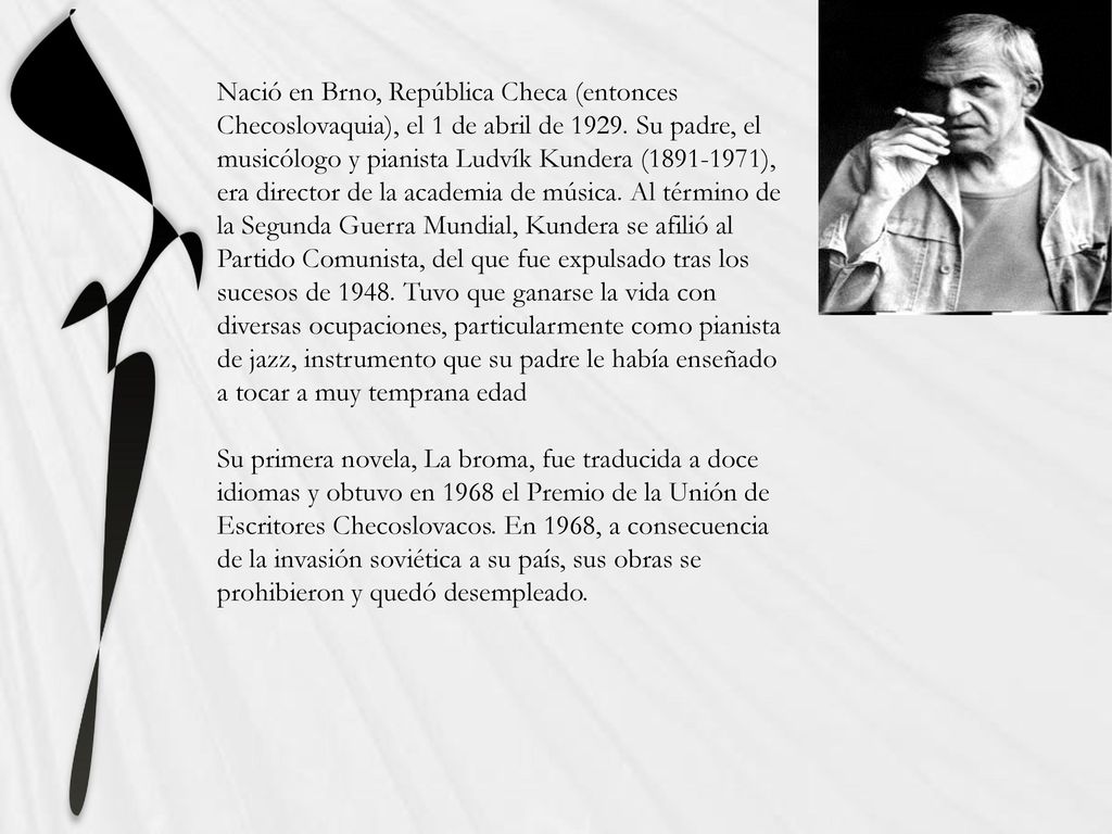 Nació en Brno, República Checa (entonces Checoslovaquia), el 1 de abril de Su padre, el musicólogo y pianista Ludvík Kundera ( ), era director de la academia de música. Al término de la Segunda Guerra Mundial, Kundera se afilió al Partido Comunista, del que fue expulsado tras los sucesos de Tuvo que ganarse la vida con diversas ocupaciones, particularmente como pianista de jazz, instrumento que su padre le había enseñado a tocar a muy temprana edad