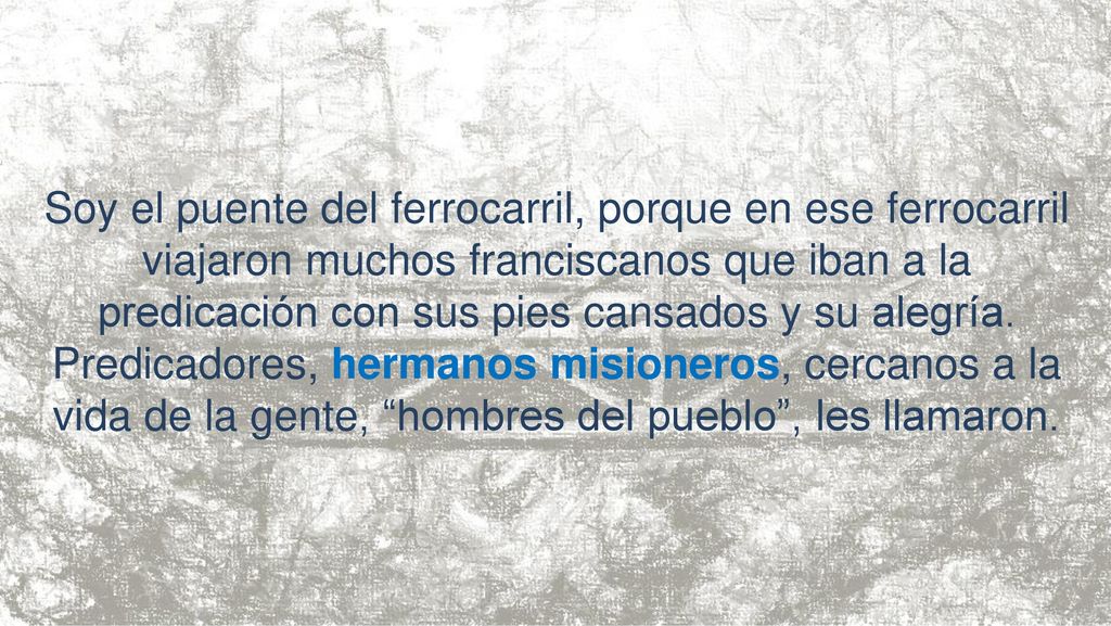 Soy el puente del ferrocarril, porque en ese ferrocarril viajaron muchos franciscanos que iban a la predicación con sus pies cansados y su alegría.
