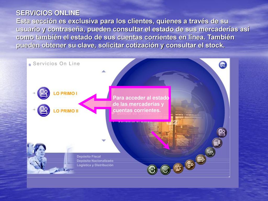SERVICIOS ONLINE Esta sección es exclusiva para los clientes, quienes a través de su usuario y contraseña, pueden consultar el estado de sus mercaderías así como también el estado de sus cuentas corrientes en línea. También pueden obtener su clave, solicitar cotización y consultar el stock.