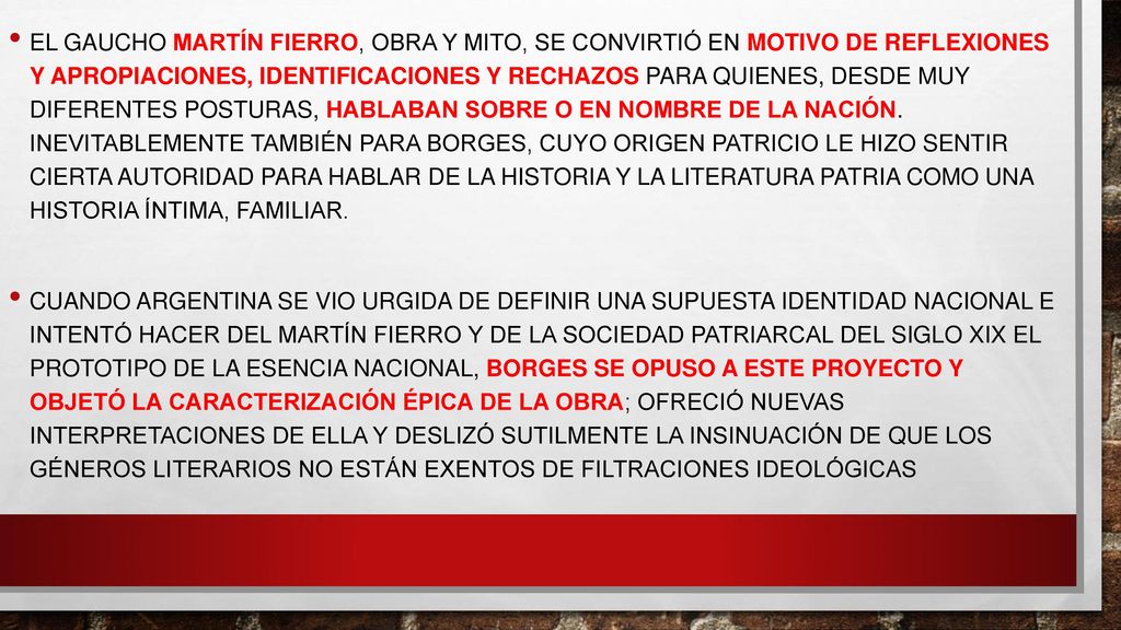 El gaucho Martín Fierro, obra y mito, se convirtió en motivo de reflexiones y apropiaciones, identificaciones y rechazos para quienes, desde muy diferentes posturas, hablaban sobre o en nombre de la nación. Inevitablemente también para Borges, cuyo origen patricio le hizo sentir cierta autoridad para hablar de la historia y la literatura patria como una historia íntima, familiar.