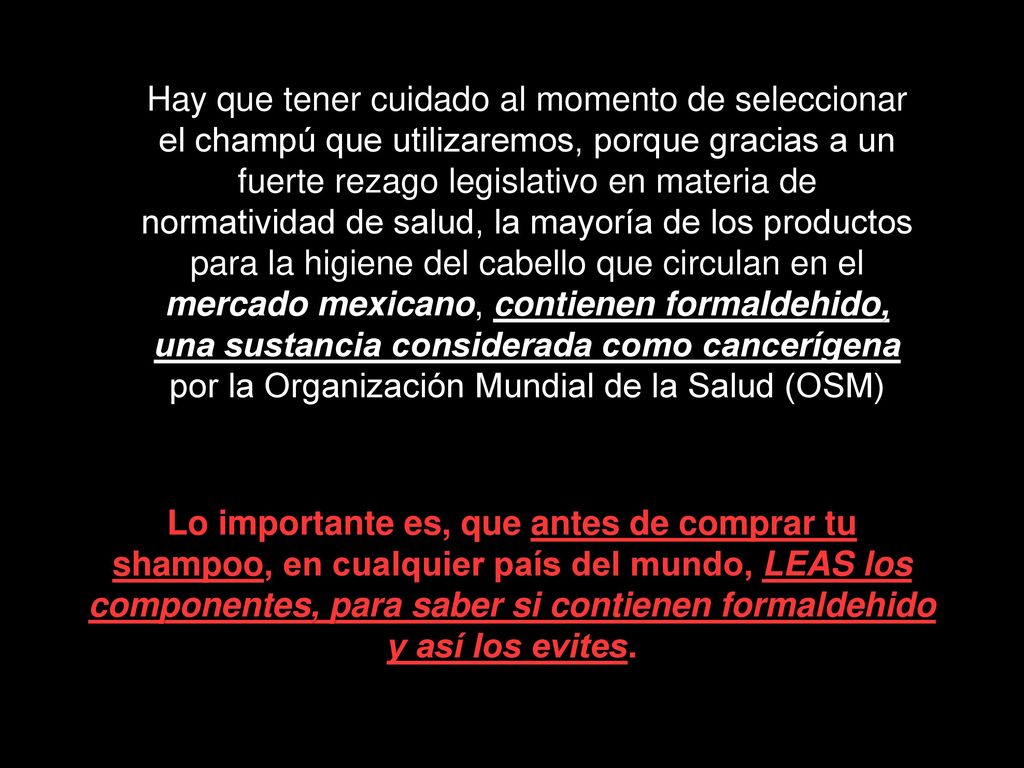 Hay que tener cuidado al momento de seleccionar el champú que utilizaremos, porque gracias a un fuerte rezago legislativo en materia de normatividad de salud, la mayoría de los productos para la higiene del cabello que circulan en el mercado mexicano, contienen formaldehido, una sustancia considerada como cancerígena por la Organización Mundial de la Salud (OSM)