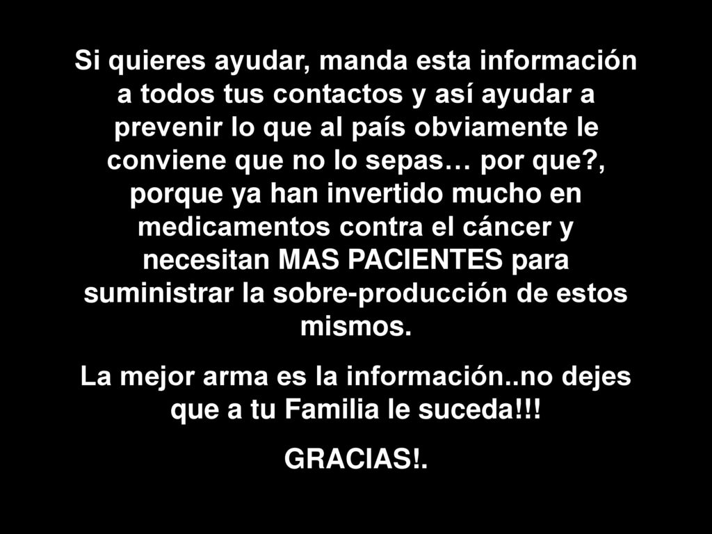 Si quieres ayudar, manda esta información a todos tus contactos y así ayudar a prevenir lo que al país obviamente le conviene que no lo sepas… por que , porque ya han invertido mucho en medicamentos contra el cáncer y necesitan MAS PACIENTES para suministrar la sobre-producción de estos mismos.