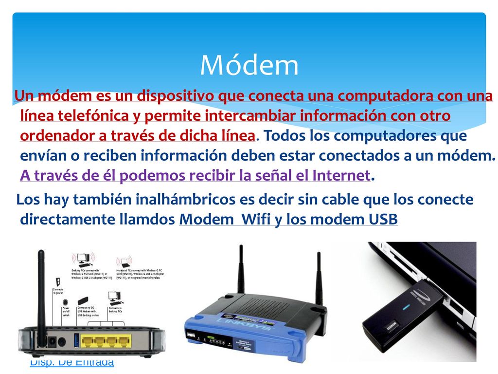 Un módem es un dispositivo que conecta una computadora con una línea telefónica y permite intercambiar información con otro ordenador a través de dicha línea. Todos los computadores que envían o reciben información deben estar conectados a un módem. A través de él podemos recibir la señal el Internet.