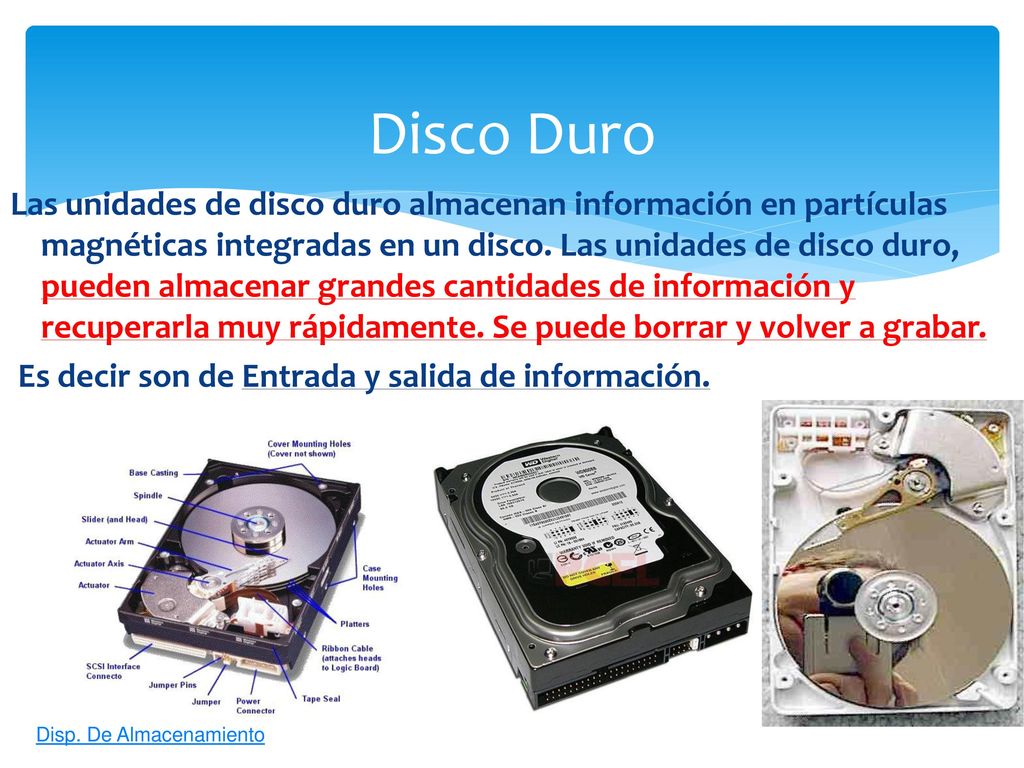 Las unidades de disco duro almacenan información en partículas magnéticas integradas en un disco. Las unidades de disco duro, pueden almacenar grandes cantidades de información y recuperarla muy rápidamente. Se puede borrar y volver a grabar. Es decir son de Entrada y salida de información.