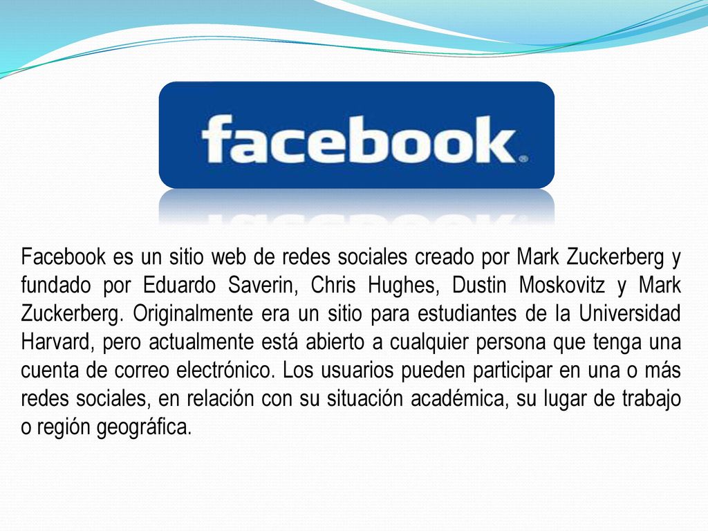 Facebook es un sitio web de redes sociales creado por Mark Zuckerberg y fundado por Eduardo Saverin, Chris Hughes, Dustin Moskovitz y Mark Zuckerberg.