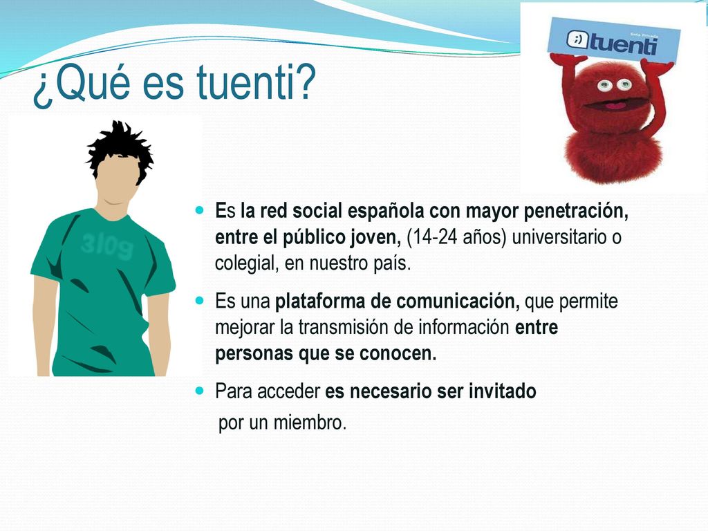 ¿Qué es tuenti Es la red social española con mayor penetración, entre el público joven, (14-24 años) universitario o colegial, en nuestro país.