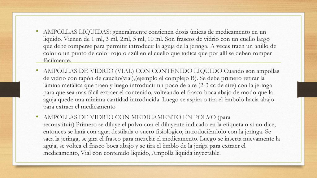 AMPOLLAS LIQUIDAS: generalmente contienen dosis ùnicas de medicamento en un liquido. Vienen de 1 ml, 3 ml, 2ml, 5 ml, 10 ml. Son frascos de vidrio con un cuello largo que debe romperse para permitir introducir la aguja de la jeringa. A veces traen un anillo de color o un punto de color rojo o azùl en el cuello que indica que por allì se deben romper fàcilmente.
