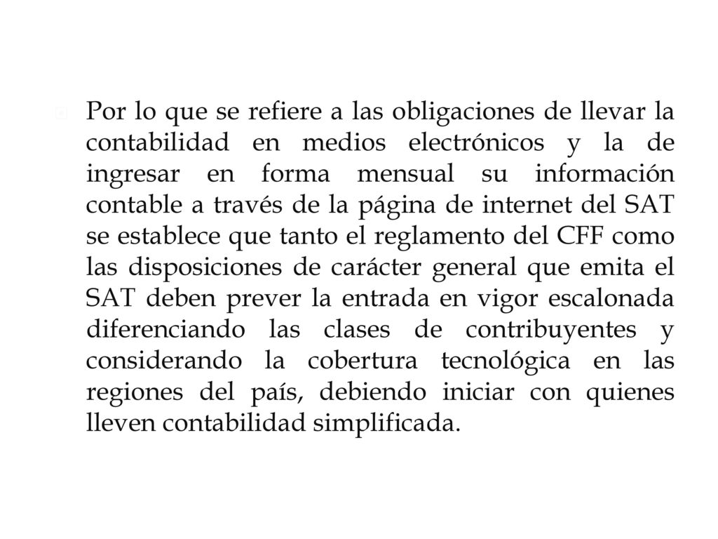 Por lo que se refiere a las obligaciones de llevar la contabilidad en medios electrónicos y la de ingresar en forma mensual su información contable a través de la página de internet del SAT se establece que tanto el reglamento del CFF como las disposiciones de carácter general que emita el SAT deben prever la entrada en vigor escalonada diferenciando las clases de contribuyentes y considerando la cobertura tecnológica en las regiones del país, debiendo iniciar con quienes lleven contabilidad simplificada.