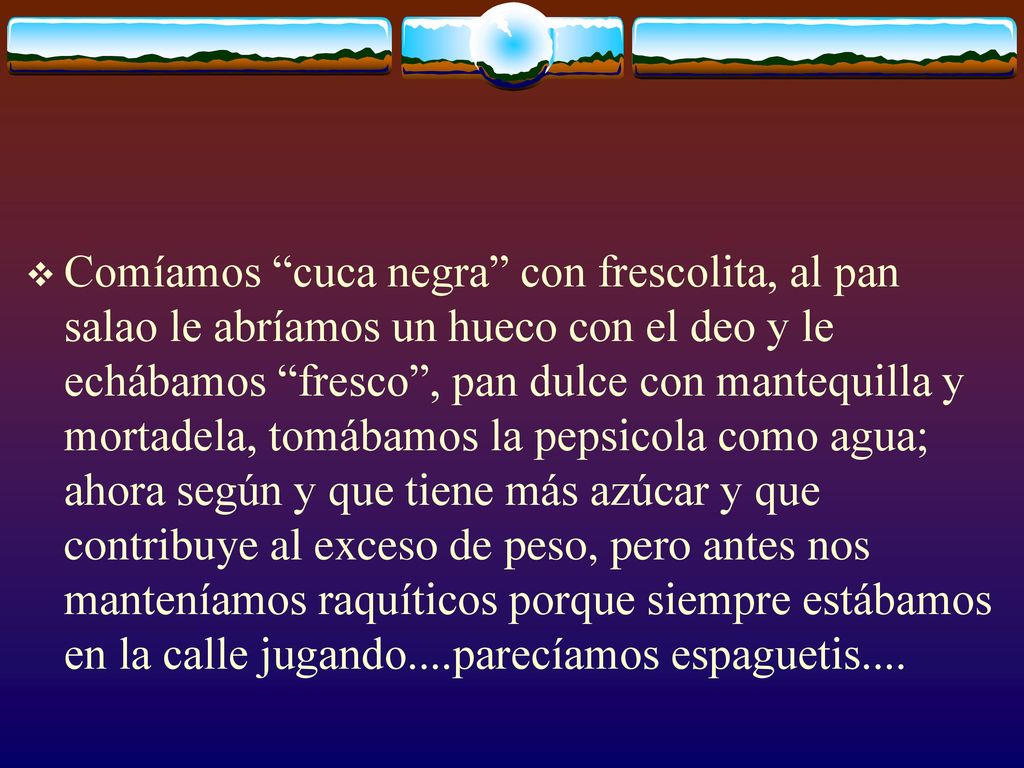 Comíamos cuca negra con frescolita, al pan salao le abríamos un hueco con el deo y le echábamos fresco , pan dulce con mantequilla y mortadela, tomábamos la pepsicola como agua; ahora según y que tiene más azúcar y que contribuye al exceso de peso, pero antes nos manteníamos raquíticos porque siempre estábamos en la calle jugando....parecíamos espaguetis....