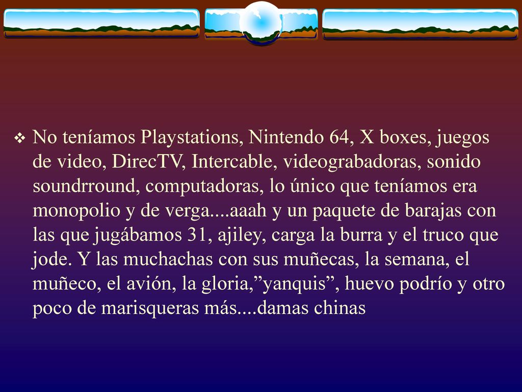 No teníamos Playstations, Nintendo 64, X boxes, juegos de video, DirecTV, Intercable, videograbadoras, sonido soundrround, computadoras, lo único que teníamos era monopolio y de verga....aaah y un paquete de barajas con las que jugábamos 31, ajiley, carga la burra y el truco que jode.