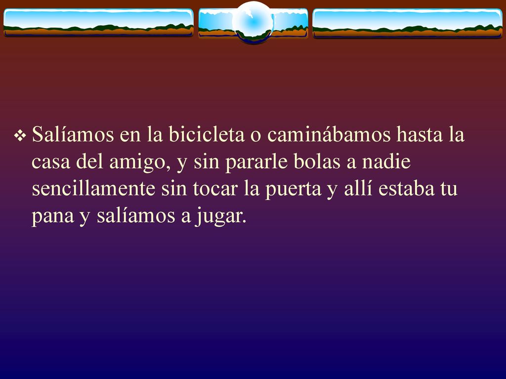 Salíamos en la bicicleta o caminábamos hasta la casa del amigo, y sin pararle bolas a nadie sencillamente sin tocar la puerta y allí estaba tu pana y salíamos a jugar.