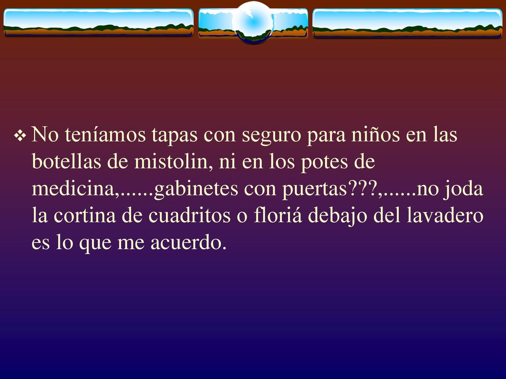 No teníamos tapas con seguro para niños en las botellas de mistolin, ni en los potes de medicina,......gabinetes con puertas ,......no joda la cortina de cuadritos o floriá debajo del lavadero es lo que me acuerdo.