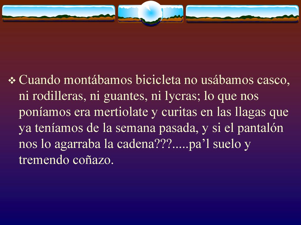 Cuando montábamos bicicleta no usábamos casco, ni rodilleras, ni guantes, ni lycras; lo que nos poníamos era mertiolate y curitas en las llagas que ya teníamos de la semana pasada, y si el pantalón nos lo agarraba la cadena .....pa’l suelo y tremendo coñazo.