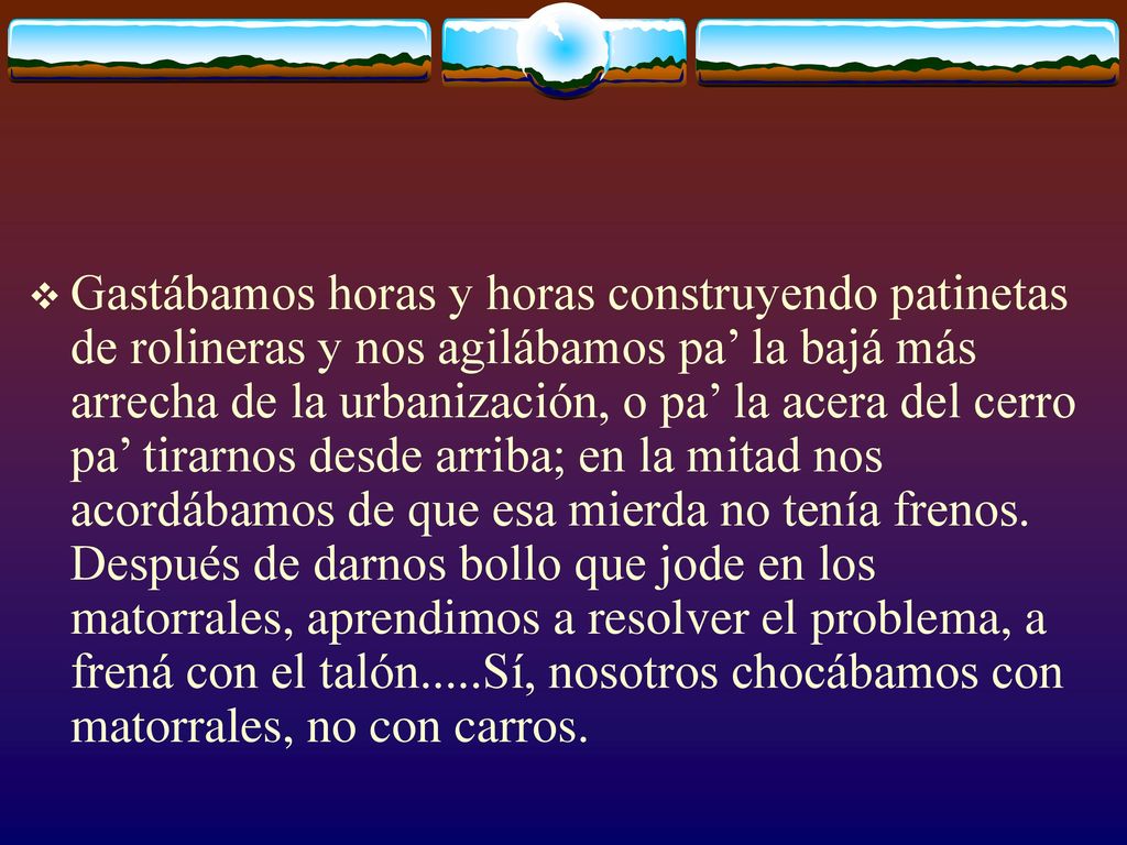 Gastábamos horas y horas construyendo patinetas de rolineras y nos agilábamos pa’ la bajá más arrecha de la urbanización, o pa’ la acera del cerro pa’ tirarnos desde arriba; en la mitad nos acordábamos de que esa mierda no tenía frenos.
