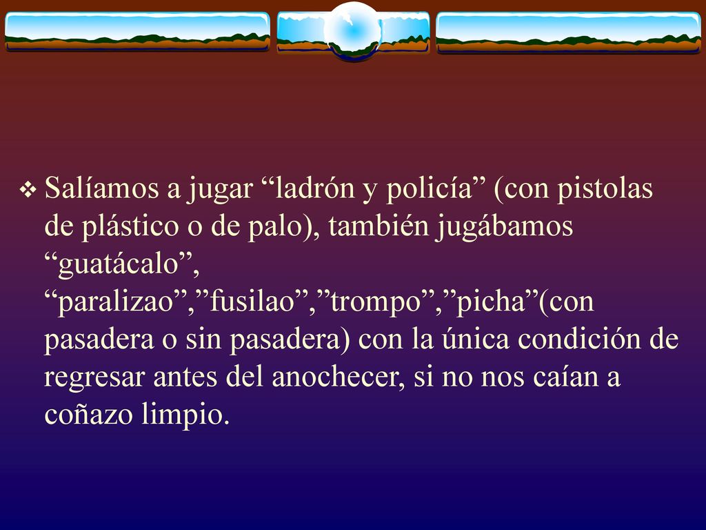 Salíamos a jugar ladrón y policía (con pistolas de plástico o de palo), también jugábamos guatácalo , paralizao , fusilao , trompo , picha (con pasadera o sin pasadera) con la única condición de regresar antes del anochecer, si no nos caían a coñazo limpio.