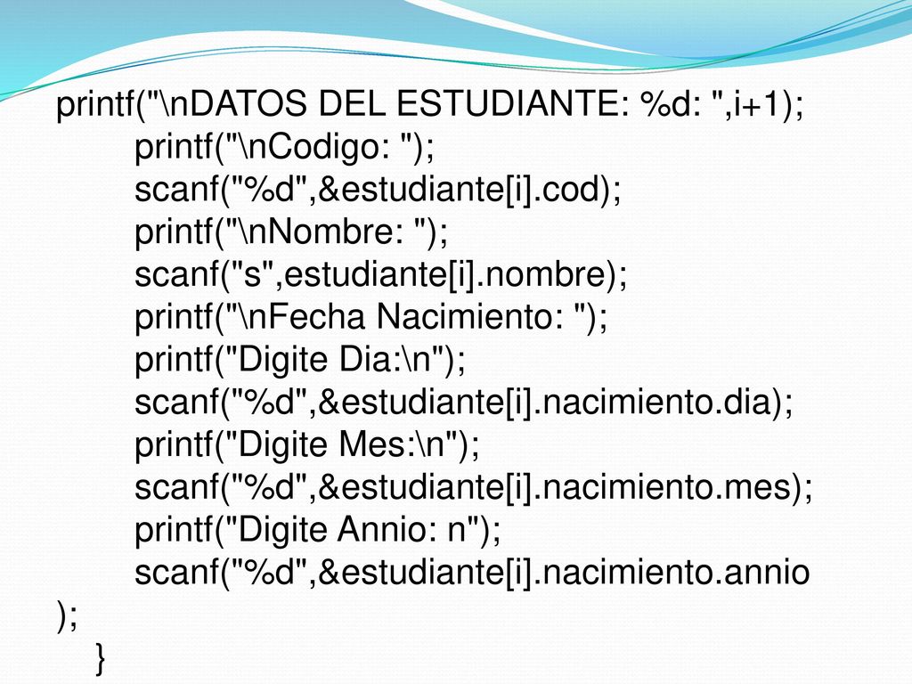printf( \nDATOS DEL ESTUDIANTE: %d: ,i+1); printf( \nCodigo: ); scanf( %d ,&estudiante[i].cod); printf( \nNombre: ); scanf( s ,estudiante[i].nombre); printf( \nFecha Nacimiento: ); printf( Digite Dia:\n ); scanf( %d ,&estudiante[i].nacimiento.dia); printf( Digite Mes:\n ); scanf( %d ,&estudiante[i].nacimiento.mes); printf( Digite Annio: n ); scanf( %d ,&estudiante[i].nacimiento.annio); }