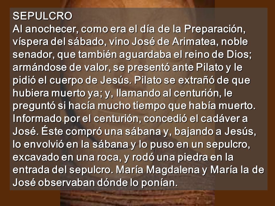 SEPULCRO Al anochecer, como era el día de la Preparación, víspera del sábado, vino José de Arimatea, noble senador, que también aguardaba el reino de Dios; armándose de valor, se presentó ante Pilato y le pidió el cuerpo de Jesús.