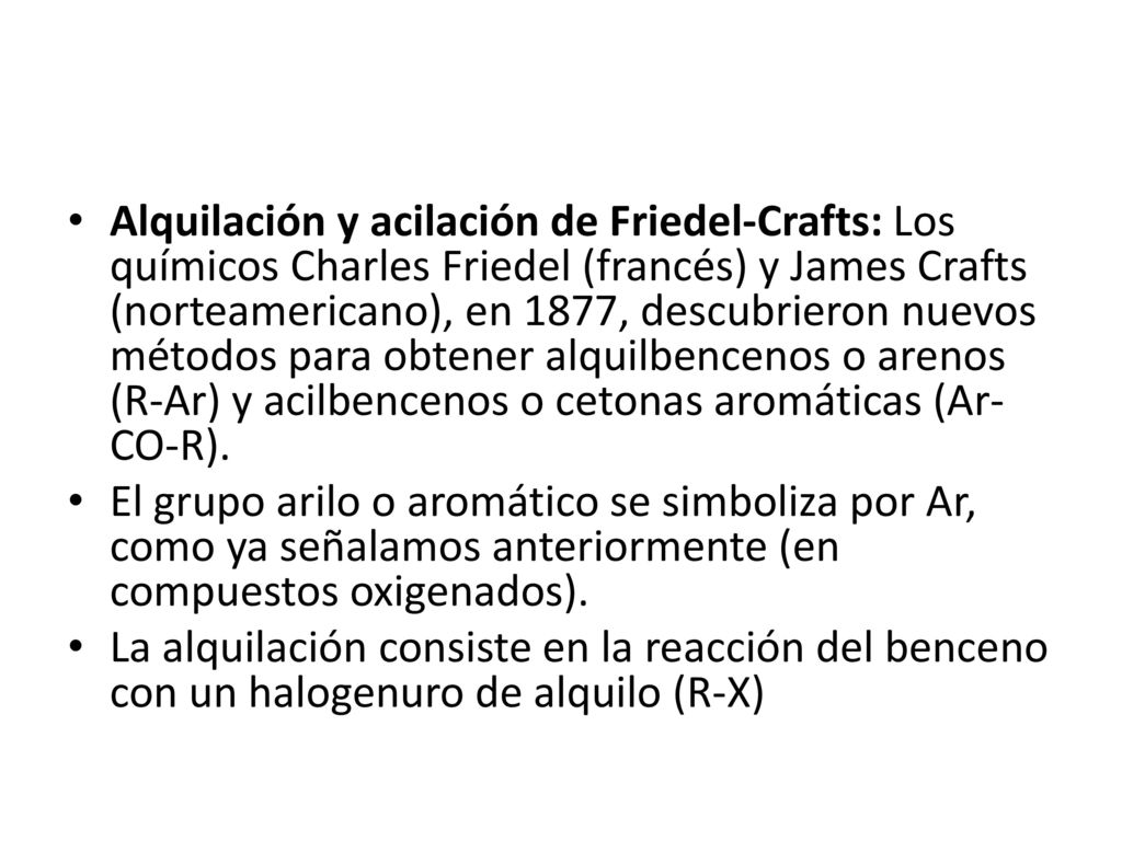 Alquilación y acilación de Friedel-Crafts: Los químicos Charles Friedel (francés) y James Crafts (norteamericano), en 1877, descubrieron nuevos métodos para obtener alquilbencenos o arenos (R-Ar) y acilbencenos o cetonas aromáticas (Ar-CO-R).