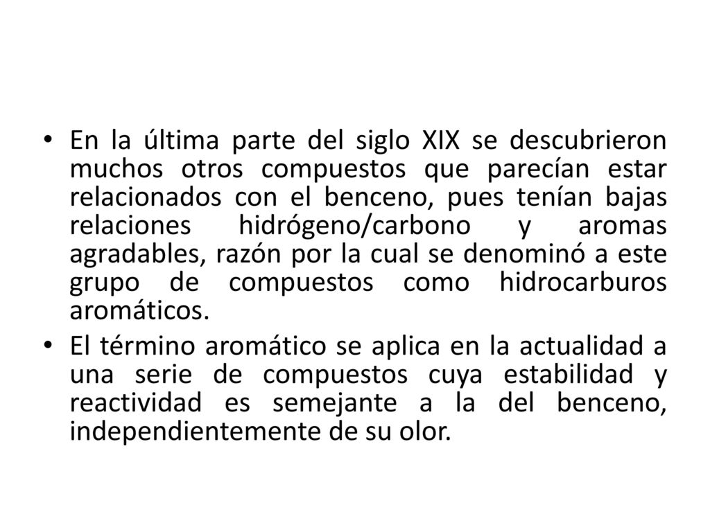 En la última parte del siglo XIX se descubrieron muchos otros compuestos que parecían estar relacionados con el benceno, pues tenían bajas relaciones hidrógeno/carbono y aromas agradables, razón por la cual se denominó a este grupo de compuestos como hidrocarburos aromáticos.