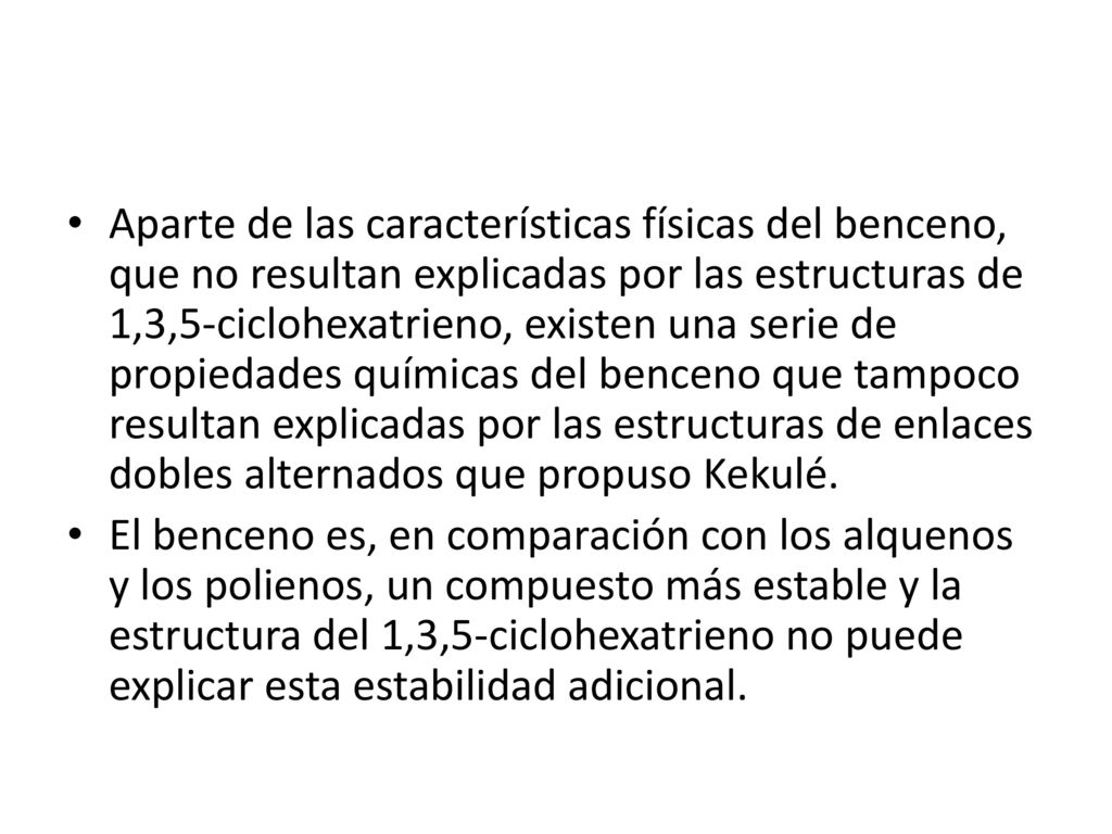 Aparte de las características físicas del benceno, que no resultan explicadas por las estructuras de 1,3,5-ciclohexatrieno, existen una serie de propiedades químicas del benceno que tampoco resultan explicadas por las estructuras de enlaces dobles alternados que propuso Kekulé.