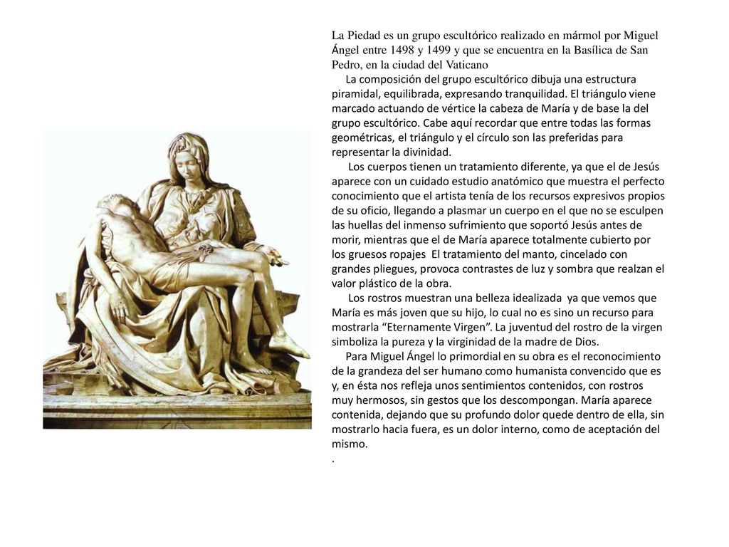 La Piedad es un grupo escultórico realizado en mármol por Miguel Ángel entre 1498 y 1499 y que se encuentra en la Basílica de San Pedro, en la ciudad del Vaticano