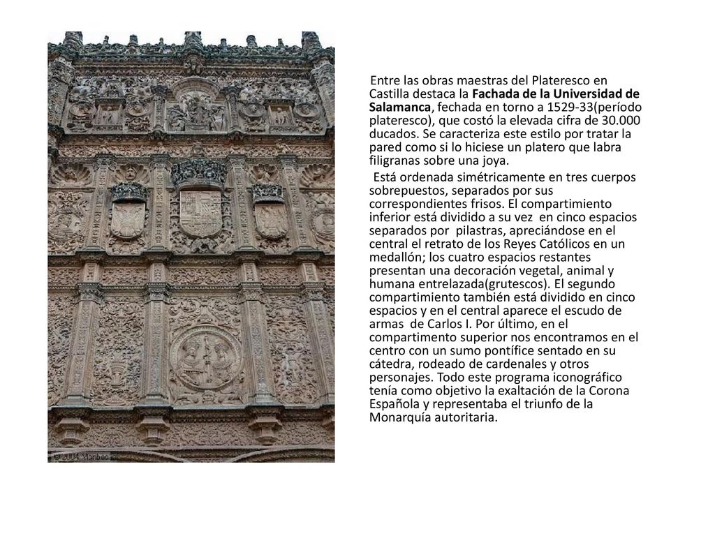 Entre las obras maestras del Plateresco en Castilla destaca la Fachada de la Universidad de Salamanca, fechada en torno a (período plateresco), que costó la elevada cifra de ducados. Se caracteriza este estilo por tratar la pared como si lo hiciese un platero que labra filigranas sobre una joya.