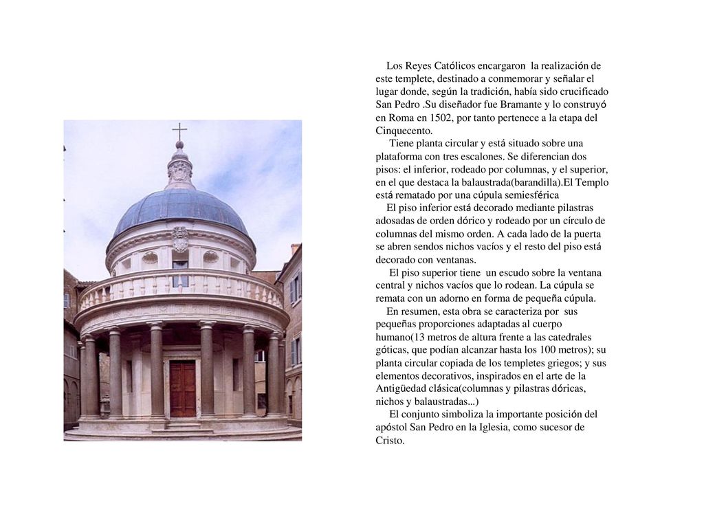 Los Reyes Católicos encargaron la realización de este templete, destinado a conmemorar y señalar el lugar donde, según la tradición, había sido crucificado San Pedro .Su diseñador fue Bramante y lo construyó en Roma en 1502, por tanto pertenece a la etapa del Cinquecento.