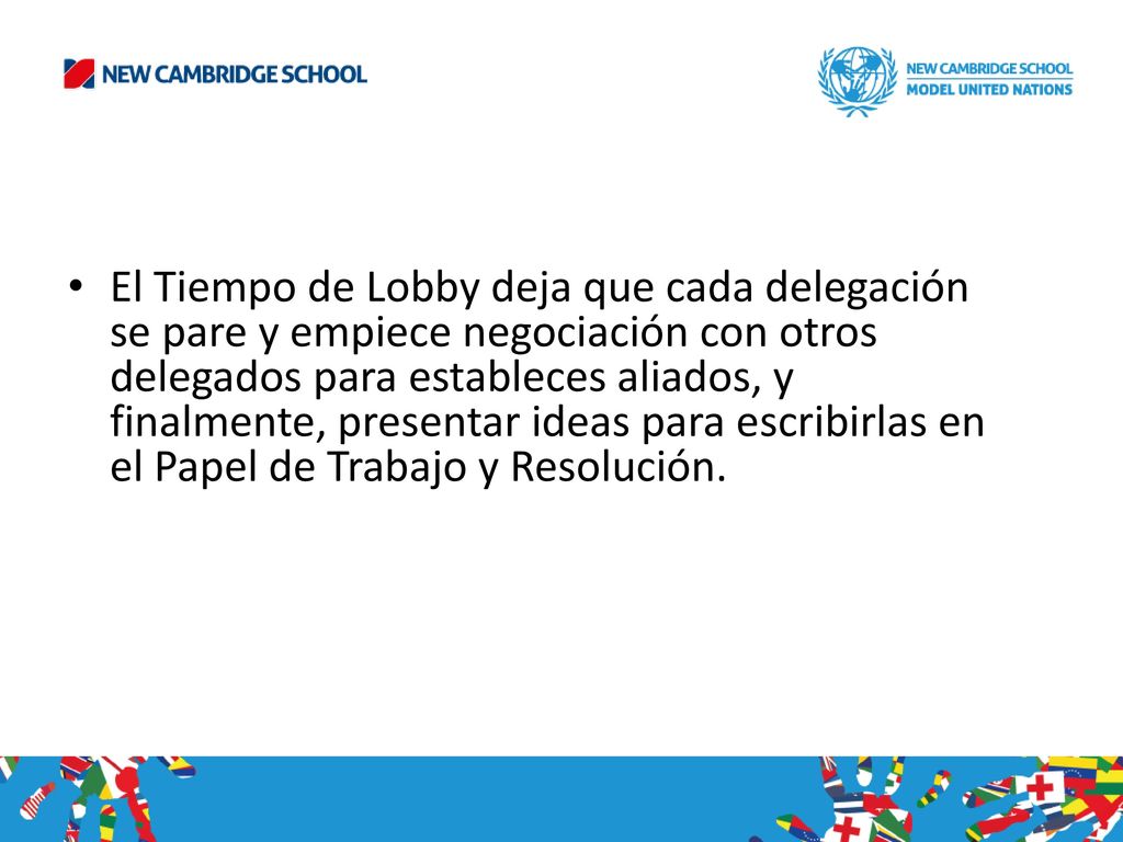 El Tiempo de Lobby deja que cada delegación se pare y empiece negociación con otros delegados para estableces aliados, y finalmente, presentar ideas para escribirlas en el Papel de Trabajo y Resolución.