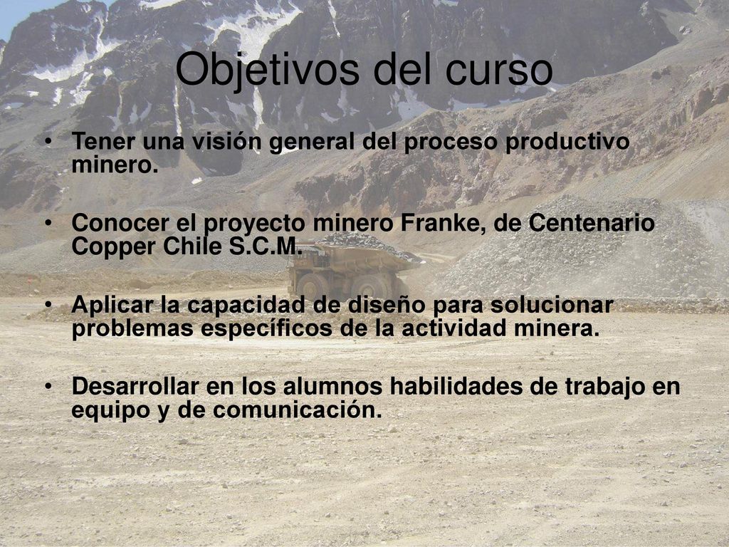 Objetivos del curso Tener una visión general del proceso productivo minero. Conocer el proyecto minero Franke, de Centenario Copper Chile S.C.M.