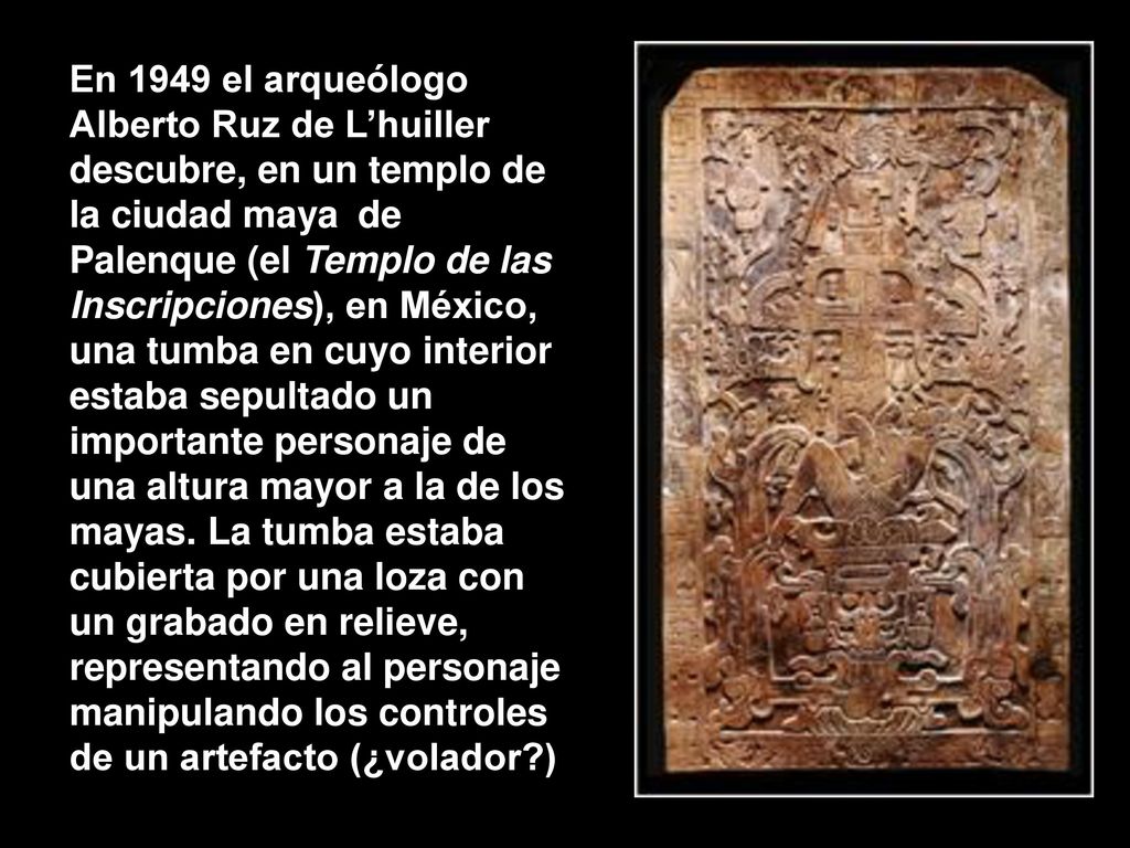 En 1949 el arqueólogo Alberto Ruz de L’huiller descubre, en un templo de la ciudad maya de Palenque (el Templo de las Inscripciones), en México, una tumba en cuyo interior estaba sepultado un importante personaje de una altura mayor a la de los mayas. La tumba estaba cubierta por una loza con un grabado en relieve, representando al personaje